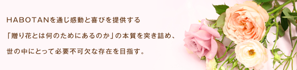 HABOTANを通じ感動と喜びを提供する 「贈り花とは何のためにあるのか」の本質を突き詰め、 世の中にとって必要不可欠な存在を目指す。